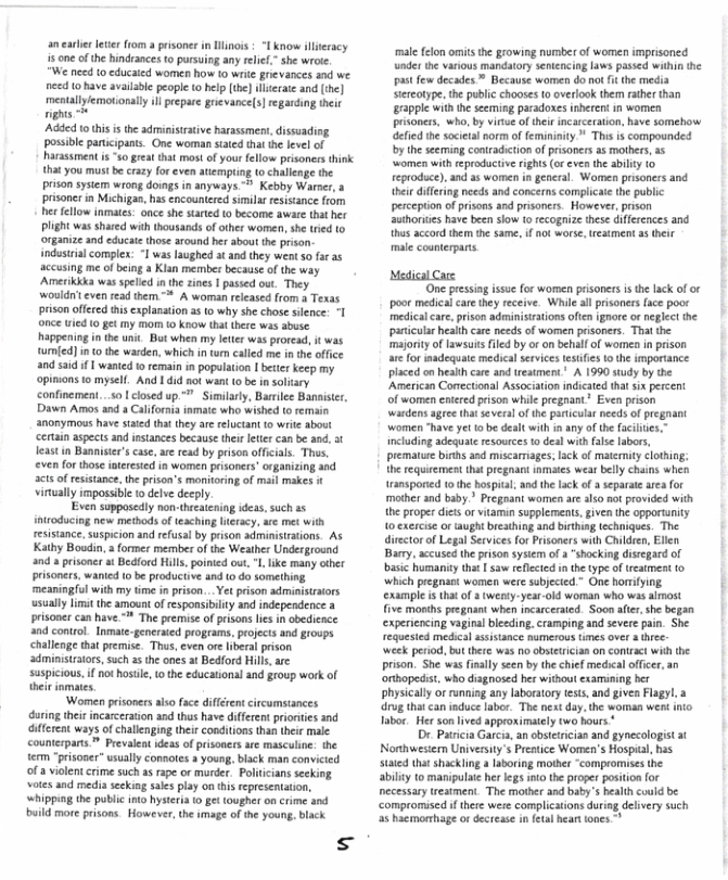 an earlie leer fom a prisoner in Wlinois | “1 know illeracy 5 one of the hindrances to pursuing any relet.” she wrote.  "We need o educaied women how 10 write grievances and we need Lo have available peopie o help (the] lecate and (the] ety pep rvaces g e Added 0 this s the adminisiative harassmen, dissuading possible participans. One woman staed that the level of harassment i s great that most of your fellow prisoners think that you must be crazy for even atempuing to challenge the prson system wrong doings in anyways > Kebby Warner,a prisonerin Michigan, has encounterd simila rsistance from her fellow inmats: once she started 0 become aware tht her Plght was shared with thousands of other women, she tied to organize and educate those around her sbout the prison- industia complex: -1 was laughed at and they went s0 far a5 accusing me of being a Kian member because of the way Amerikkka was spelled in th zines | passed out. They wouldit even read them.* A woman released from a Texas prison offered this cxplanation s 0 why she chose sience: T once ied (0 gt my morm (@ know that thre was abuse. happeningin the unit. Bt when my leter was proread, it was tumied) in 0 the warden, which in o called me in the offce and saidif  wanted 1 remain in population 1 bettr keep my opimons to mysell. And 1did not want 10 be in soltary confinement...so | closed up ™" Similarly, Barilee Banaister, Dawn Amos and a Californa inmate who wished o remain an0nymous have saied tha thy are reluctan t write about certan aspects and instances because thei leter can be and, 5t leastin Bannister’s case, ae read by prison offcials. Ths, even for those oteested in women prisoners”organizing and 2t o resistanc, he prison’s monitoring of mail makes vinually impossibe o delve decply  Even supposcdly non-threaening idess, such a5 iftroducing new medbods of teching eracy, i met with cesistance, suspicion and refusal by prison administrations. As Kathy Boadin, a ormer member of the Weather Underground and  prisoner st Bediord Hills. poinied out, "l like many other prisoners, wanied o be productive and o do something. meaningful with my time in prison...Yet prison administrators usually limit the amount of esponsibilty and independence 3 prisoner can have.* The premise of prisons lis i obedience a0d control. Inmate-generated programs, projecs and groups challenge tha premise. Thas, even ore liberal prison ‘administrators, such 2 the ones at Bedford Hills, are suspicious. f o hstle, 0 the educational and group work of theirinmates.  Women prisoners also fce diffrent circumstances. during theit incarcration and thus have different priortes and iferent ways o challenging theirconditions than their male counterparts ™ Prevaleat ideas of pisoners are masculne. the term “pritoser” usually connores 3 young black man convicted of a vilent crime such as rape or murder. Politicians seeking votes and medi seeking saes play on this reprsenttion, whippiag the public ino hystria o ge tougher on crime snd build mor prisons. However, the imag of the young. black  s  male felon omits th growing number of women imprisoned under the various mandatory senicncing laws passed within the past few decades ™ Because women do no it the media siereotype, the public chooses 0 overlook then ather than Erapple with e seeming paradoxes isheren in women prisoners, who, by virue ofteir incaceration, have somehow defied the societal norm of femininity * Ths is compounded by theseeming contradiction of pisoners as mothers, a5 eproductive righs or even the ability (0 teproduce), and as women in general. Women prisoners and theie dieing needs and concerns complicae the public perception of prisons and prsoners. However, pson authoruies have been sow o recogniae these diferences and thos accord them the same. if o worse, reament as their  male counterpars  Mdical Cace  ‘One pressing issue for women prisoners i the lack of or oo medicalcare they receive. While sl prisoners face poor medicalcar, prison administrtions often ignore or eglect the paricula heaith care needs of women prisoners. Thit the majority of awsuisfiled by o on behallof women in prison are for madequate medical services tesifies o the importance placed on heakh care and treatment” A 1990 study by the American Conectonal Association ndicated tht ix percent of women eiered rison while pregnant* Even prison wardens agree thatseveral of the particula needs of pregnant women “have yet 1o be dealt with in any of the acilies.” including adequat resources to deal with fase labors, premature births and miscariages, ack of matcnity clothing. he requirement that pregnan inmes wear belly chains whes ransporid (0 the bospita, nd th lack.of a separate area for mather and baby.” Pregaant women are als0 ao provided with the proper dies or vitamin supplements, given the opportunity 10 exercise o ught breathing and birthing techniques. The director of Legal Services for Prisoners with Childen, Ellen Barry, accused th prison sysiem of  “shocking disegard of basic humanity that [ saw reflected n the type of treatmest 0 ‘which pregnast women were subjeced.” One homiying. | xample is tha o a wenty-year-old woman who was almost ive months pregrant when incarceraed. Soon after, she began expericncing vagiral bleeding. cramping and severe pain. She requested medica assistance numerous imes over 4 hee. week perod, but there was 1o obstetician on coniract wih the prison. She was fnaly seen by thechief medical offcer, an orthopedis, who diagnosed her without examining ber physically o running any laboratoy tests, and given Flagyl 3 drug thatcan induce labor. The next day, the woman went nio Tabor. Her son ived approximately two hours *  Dr. Patica Garcia, an obsttrcian and gynecologist at Northwesier University’s Preatice Women’s Hospial, has stied that shackling a laboring mother “compromises the abilty 1o manipulae her legs int the proper position for ecessarytreatment. The mother and baby’s health could be compromised i there were complications during delvery such a5 haemorhage or decrease in et  